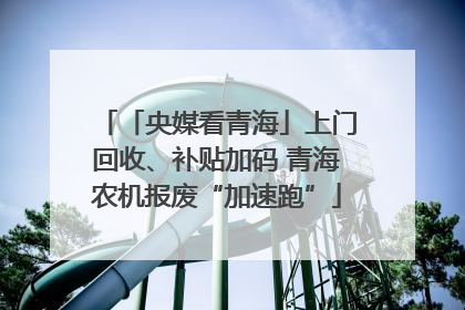 「央媒看青海」上门回收、补贴加码 青海农机报废“加速跑”